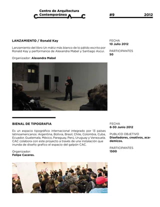 #9			                  2012




LANZAMIENTO / Ronald Kay                                               FECHA
                                                                       10 Julio 2012
Lanzamiento del libro Un mátiz más blanco de lo pálido escrito por
Ronald Kay y performance de Alexandra Mabel y Santiago Ascui.          PARTICIPANTES
                                                                       50
Organizador: Alexandra Mabel




BIENAL DE TIPOGRAFIA                                                   FECHA
                                                                       6-30 Junio 2012
Es un espacio tipográfico internacional integrado por 13 países
latinoamericanos: Argentina, Bolivia, Brasil, Chile, Colombia, Cuba,   PUBLICO OBJETIVO
Ecuador, Guatemala, México, Paraguay, Perú, Uruguay y Venezuela.       Diseñadores, creativos, aca-
CAC colabora con este proyecto a través de una instalación que         demicos.
inunda de diseño grafico el espacio del galpón CAC.
                                                                       PARTICIPANTES
Organizador:                                                           1500
Felipe Caceres.
 