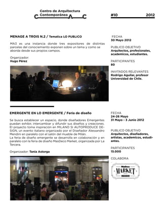#10			                   2012




MENAGE A TROIS N.2 / Tematica LO PUBLICO                             FECHA
                                                                    30 Mayo 2012
MA3 es una instancia donde tres expositores de distintas
parcelas del conociemiento exponen sobre un tema y como se          PUBLICO OBJETIVO
aborda desde sus propios campos.                                    Arquitectos, profesionales,
                                                                    academicos, estudiantes.
Organizador:
Hugo Pérez                                                          PARTICIPANTES
                                                                    80

                                                                    INVITADOS RELEVANTES
                                                                    Rodrigo Aguilar, profesor
                                                                    Universidad de Chile.




EMERGENTE EN LO EMERGENTE / Feria de diseño                         FECHA
                                                                    24-26 Mayo
Se busca establecer un espacio, donde diseñadores Emergentes        31 Mayo - 3 Junio 2012
puedan exhibir, intercambiar y difundir sus diseños y creaciones.
El proyecto toma inspiración en MILANO SI AUTOPRODUCE DE-
SIGN, un evento italiano organizado por el Diseñador Alessandro     PUBLICO OBJETIVO
Mendini en paralelo con el salón del mueble de Milán.               Arquitectos, diseñadores,
La feria de diseño emergente se desarrolla en colaboración y en     artistas, academicos, estudi-
paralelo con la feria de diseño MasDeco Market, organizada por La   antes.
Tercera.
                                                                    PARTICIPANTES
Organizador: Tania Astorga                                          15.000

                                                                    COLABORA
 