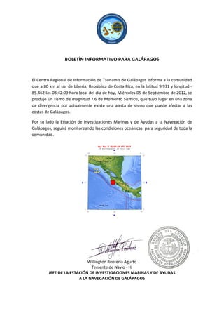 BOLETÍN INFORMATIVO PARA GALÁPAGOS


El Centro Regional de Información de Tsunamis de Galápagos informa a la comunidad
que a 80 km al sur de Liberia, República de Costa Rica, en la latitud 9.931 y longitud -
85.462 las 08:42:09 hora local del día de hoy, Miércoles 05 de Septiembre de 2012, se
produjo un sismo de magnitud 7.6 de Momento Sísmico, que tuvo lugar en una zona
de divergencia por actualmente existe una alerta de sismo que puede afectar a las
costas de Galápagos.

Por su lado la Estación de Investigaciones Marinas y de Ayudas a la Navegación de
Galápagos, seguirá monitoreando las condiciones oceánicas para seguridad de toda la
comunidad.




                            Willington Rentería Agurto
                              Teniente de Navío - HI
         JEFE DE LA ESTACIÓN DE INVESTIGACIONES MARINAS Y DE AYUDAS
                        A LA NAVEGACIÓN DE GALÁPAGOS
 