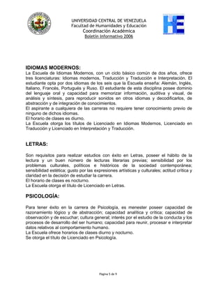 UNIVERSIDAD CENTRAL DE VENEZUELA
Facultad de Humanidades y Educación
Coordinación Académica
Boletín Informativo 2006
IDIOMAS MODERNOS:
La Escuela de Idiomas Modernos, con un ciclo básico común de dos años, ofrece
tres licenciaturas: Idiomas modernos, Traducción y Traducción e Interpretación. El
estudiante opta por dos idiomas de los seis que la Escuela enseña: Alemán, Inglés,
Italiano, Francés, Portugués y Ruso. El estudiante de esta disciplina posee dominio
del lenguaje oral y capacidad para memorizar información, auditiva y visual, de
análisis y síntesis, para reproducir sonidos en otros idiomas y decodificarlos, de
abstracción y de integración de conocimientos.
El aspirante a cualquiera de las carreras no requiere tener conocimiento previo de
ninguno de dichos idiomas.
El horario de clases es diurno.
La Escuela otorga los títulos de Licenciado en Idiomas Modernos, Licenciado en
Traducción y Licenciado en Interpretación y Traducción.
LETRAS:
Son requisitos para realizar estudios con éxito en Letras, poseer el hábito de la
lectura y un buen número de lecturas literarias previas; sensibilidad por los
problemas culturales, políticos e históricos de la sociedad contemporánea;
sensibilidad estética; gusto por las expresiones artísticas y culturales; actitud crítica y
claridad en la decisión de estudiar la carrera.
El horario de clases es nocturno.
La Escuela otorga el título de Licenciado en Letras.
PSICOLOGÍA:
Para tener éxito en la carrera de Psicología, es menester poseer capacidad de
razonamiento lógico y de abstracción; capacidad analítica y crítica; capacidad de
observación y de escuchar; cultura general; interés por el estudio de la conducta y los
procesos de desarrollo del ser humano; capacidad para reunir, procesar e interpretar
datos relativos al comportamiento humano.
La Escuela ofrece horarios de clases diurno y nocturno.
Se otorga el título de Licenciado en Psicología.
Página 5 de 9
 