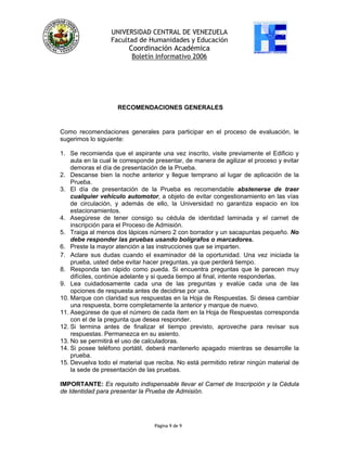 UNIVERSIDAD CENTRAL DE VENEZUELA
Facultad de Humanidades y Educación
Coordinación Académica
Boletín Informativo 2006
RECOMENDACIONES GENERALES
Como recomendaciones generales para participar en el proceso de evaluación, le
sugerimos lo siguiente:
1. Se recomienda que el aspirante una vez inscrito, visite previamente el Edificio y
aula en la cual le corresponde presentar, de manera de agilizar el proceso y evitar
demoras el día de presentación de la Prueba.
2. Descanse bien la noche anterior y llegue temprano al lugar de aplicación de la
Prueba.
3. El día de presentación de la Prueba es recomendable abstenerse de traer
cualquier vehículo automotor, a objeto de evitar congestionamiento en las vías
de circulación, y además de ello, la Universidad no garantiza espacio en los
estacionamientos.
4. Asegúrese de tener consigo su cédula de identidad laminada y el carnet de
inscripción para el Proceso de Admisión.
5. Traiga al menos dos lápices número 2 con borrador y un sacapuntas pequeño. No
debe responder las pruebas usando bolígrafos o marcadores.
6. Preste la mayor atención a las instrucciones que se imparten.
Página 9 de 9
7. Aclare sus dudas cuando el examinador dé la oportunidad. Una vez iniciada la
prueba, usted debe evitar hacer preguntas, ya que perderá tiempo.
8. Responda tan rápido como pueda. Si encuentra preguntas que le parecen muy
difíciles, continúe adelante y si queda tiempo al final, intente responderlas.
9. Lea cuidadosamente cada una de las preguntas y evalúe cada una de las
opciones de respuesta antes de decidirse por una.
10. Marque con claridad sus respuestas en la Hoja de Respuestas. Si desea cambiar
una respuesta, borre completamente la anterior y marque de nuevo.
11. Asegúrese de que el número de cada ítem en la Hoja de Respuestas corresponda
con el de la pregunta que desea responder.
12. Si termina antes de finalizar el tiempo previsto, aproveche para revisar sus
respuestas. Permanezca en su asiento.
13. No se permitirá el uso de calculadoras.
14. Si posee teléfono portátil, deberá mantenerlo apagado mientras se desarrolle la
prueba.
15. Devuelva todo el material que reciba. No está permitido retirar ningún material de
la sede de presentación de las pruebas.
IMPORTANTE: Es requisito indispensable llevar el Carnet de Inscripción y la Cédula
de Identidad para presentar la Prueba de Admisión.
 