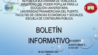 REPÚBLICA BOLIVARIANA DE VENEZUELA.
MINISTERIO DEL PODER POPULAR PARA LA
EDUCACIÓN UNIVERSITARIA.
UNIVERSIDAD PANAMERICANA DEL PUERTO.
FACULTAD DE CIENCIAS ECONÓMICAS Y SOCIALES.
ESCUELA DE CONTADURÍA PÚBLICA.
BOLETÍN
INFORMATIVOESTUDIANTE:
ZUANYS ARIAS V.-
21.531.057
06 DE FEBRERO DEL
 