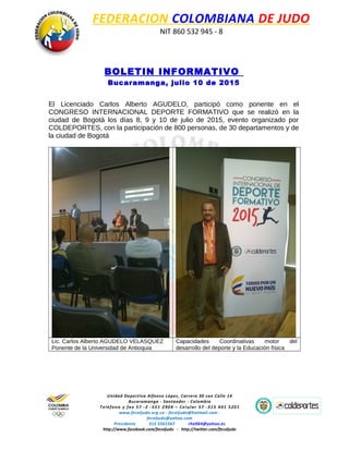 FEDERACION COLOMBIANA DE JUDO
NIT 860 532 945 - 8
BOLETIN INFORMATIVO
Bucaramanga, julio 10 de 2015
El Licenciado Carlos Alberto AGUDELO, participó como ponente en el
CONGRESO INTERNACIONAL DEPORTE FORMATIVO que se realizó en la
ciudad de Bogotá los días 8, 9 y 10 de julio de 2015, evento organizado por
COLDEPORTES, con la participación de 800 personas, de 30 departamentos y de
la ciudad de Bogotá
Lic. Carlos Alberto AGUDELO VELASQUEZ
Ponente de la Universidad de Antioquia
Capacidades Coordinativas motor del
desarrollo del deporte y la Educación física
Unidad Deportiva Alfonso López, Carrera 30 con Calle 14
Bucaramanga - Santander - Colombia
Teléfono y fax 57 -2 -551 2904 – Celular 57 -315 401 5201
www.fecoljudo.org.co - fecoljudo@hotmail.com -
fecoljudo@yahoo.com
Presidente 315 5561567 rha964@yahoo.es
http://www.facebook.com/fecoljudo - http://twitter.com/fecoljudo
 