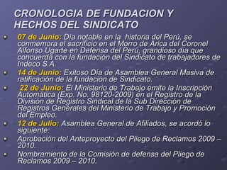 CRONOLOGIA DE FUNDACION Y  HECHOS DEL SINDICATO 07 de Junio:   Día notable en la  historia del Perú, se conmemora el sacrificio en el Morro de Arica del Coronel Alfonso Ugarte en Defensa del Perú, grandioso día que concuerda con la fundación del Sindicato de trabajadores de Indeco S.A.  14 de Junio:   Exitoso   Día de Asamblea General Masiva de ratificación de la fundación de Sindicato. 22 de Junio:  El Ministerio de Trabajo emite la Inscripción Automática (Exp. No. 98120-2009) en el Registro de la División de Registro Sindical de la Sub Dirección de Registros Generales del Ministerio de Trabajo y Promoción del Empleo. 12 de Julio:   Asamblea General de Afiliados, se acordó lo siguiente:  Aprobación del Anteproyecto del Pliego de Reclamos 2009 – 2010. Nombramiento de la Comisión de defensa del Pliego de Reclamos 2009 – 2010. 