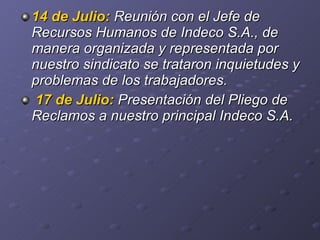 14 de Julio:   Reunión con el Jefe de Recursos Humanos   de Indeco S.A., de manera organizada y representada por nuestro sindicato se trataron inquietudes y problemas de los trabajadores. 17 de Julio:   Presentación del Pliego de Reclamos a nuestro principal Indeco S.A. 