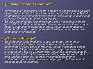 ¿Cuándo procede la Conciliación? Terminada la negociación directa, procede la conciliación a solicitud de las partes, o de oficio por la Autoridad Administrativa de Trabajo, en atención a las características del caso, procurando el conciliador la promoción de acuerdo entre las partes. Se realizara en tantas reuniones como sean necesarias siempre que exista voluntad de las partes de llevarlas a cabo. En caso que éstas lo autoricen, el conciliador podrá actuar como mediador, presentando una o más propuestas de solución que pueden ser aceptadas o rechazadas. ¿Qué es el Arbitraje? Es el procedimiento mediante el cual las partes someten su controversia al estudio y pronunciamiento de un tercero denominado Árbitro Único o Tribunal Arbitral, iniciándose con la aceptación del que acuerden las partes, a cuyo efecto deberá levantarse un Acta de Compromiso Arbitral con las propuestas de solución, pudiendo cada una de las partes presentar dentro de los 5 días hábiles siguientes, las observaciones debidamente sustentadas que tuvieran respecto del proyecto de fórmula final presentado por la contraria. 