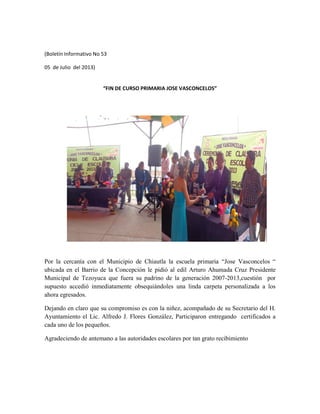 (Boletín Informativo No 53
05 de Julio del 2013)
“FIN DE CURSO PRIMARIA JOSE VASCONCELOS”
Por la cercanía con el Municipio de Chiautla la escuela primaria “Jose Vasconcelos “
ubicada en el Barrio de la Concepción le pidió al edil Arturo Ahumada Cruz Presidente
Municipal de Tezoyuca que fuera su padrino de la generación 2007-2013,cuestión por
supuesto accedió inmediatamente obsequiándoles una linda carpeta personalizada a los
ahora egresados.
Dejando en claro que su compromiso es con la niñez, acompañado de su Secretario del H.
Ayuntamiento el Lic. Alfredo J. Flores González, Participaron entregando certificados a
cada uno de los pequeños.
Agradeciendo de antemano a las autoridades escolares por tan grato recibimiento
 