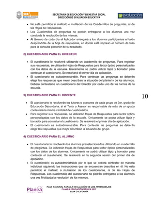 PLAN NACIONAL PARA LA EVALUACIÓN DE LOS APRENDIZAJES
PLANEA EDUCACIÓN BÁSICA 2017
BAJA CALIFORNIA
SECRETARÍA DE EDUCACIÓN Y BIENESTAR SOCIAL
DIRECCIÓN DE EVALUACIÓN EDUCATIVA
10
 No está permitido el maltrato o mutilación de los Cuadernillos de preguntas, ni de
las Hojas de Respuestas.
 Los Cuadernillos de preguntas no podrán entregarse a los alumnos una vez
concluida la resolución de las mismas.
 Al término de cada día el Aplicador entregará a los alumnos participantes el talón
desprendible de la hoja de respuestas, en donde está impreso el número de folio
para la consulta posterior de su resultado.
2) CUESTIONARIO PARA EL DIRECTOR
 El cuestionario lo resolverá utilizando un cuadernillo de preguntas. Para registrar
sus respuestas, se utilizarán Hojas de Respuestas para lector óptico personalizadas
con los datos de la escuela. Únicamente se podrá utilizar lápiz y borrador para
contestar el cuestionario. Se resolverá el primer día de aplicación.
 El cuestionario es autoadministrable. Para contestar las preguntas se deberán
elegir las respuestas que mejor describan la situación del plantel y de los alumnos.
Deberá contestarse un cuestionario del Director por cada uno de los turnos de la
escuela.
3) CUESTIONARIO PARA EL DOCENTE
 El cuestionario lo resolverán los tutores o asesores de cada grupo de 3er. grado de
Educación Secundaria, si el Tutor o Asesor es responsable de más de un grupo
contestará la misma cantidad de cuestionarios.
 Para registrar sus respuestas, se utilizarán Hojas de Respuestas para lector óptico
personalizadas con los datos de la escuela. Únicamente se podrá utilizar lápiz y
borrador para contestar el cuestionario. Se resolverá el primer día de aplicación.
 El cuestionario es autoadministrable. Para contestar las preguntas se deberán
elegir las respuestas que mejor describan la situación del grupo.
4) CUESTIONARIO PARA EL ALUMNO
 El cuestionario lo resolverán los alumnos preseleccionados utilizando un cuadernillo
de preguntas. Se utilizarán Hojas de Respuestas para lector óptico personalizadas
con los datos de los alumnos. Únicamente se podrá utilizar lápiz y borrador para
contestar el cuestionario. Se resolverá en la segunda sesión del primer día de
aplicación.
 El cuestionario es autoadministrable por lo que se deberá contestar de manera
individual siguiendo las instrucciones que se encuentran descritas en él. No está
permitido el maltrato o mutilación de los cuestionarios, ni de las Hojas de
Respuestas. Los cuadernillos del cuestionario no podrán entregarse a los alumnos
una vez finalizada la resolución de los mismos.
 
