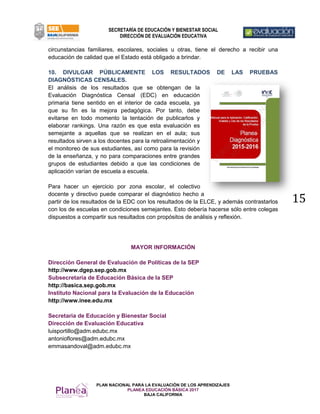 PLAN NACIONAL PARA LA EVALUACIÓN DE LOS APRENDIZAJES
PLANEA EDUCACIÓN BÁSICA 2017
BAJA CALIFORNIA
SECRETARÍA DE EDUCACIÓN Y BIENESTAR SOCIAL
DIRECCIÓN DE EVALUACIÓN EDUCATIVA
15
circunstancias familiares, escolares, sociales u otras, tiene el derecho a recibir una
educación de calidad que el Estado está obligado a brindar.
10. DIVULGAR PÚBLICAMENTE LOS RESULTADOS DE LAS PRUEBAS
DIAGNÓSTICAS CENSALES.
El análisis de los resultados que se obtengan de la
Evaluación Diagnóstica Censal (EDC) en educación
primaria tiene sentido en el interior de cada escuela, ya
que su fin es la mejora pedagógica. Por tanto, debe
evitarse en todo momento la tentación de publicarlos y
elaborar rankings. Una razón es que esta evaluación es
semejante a aquellas que se realizan en el aula; sus
resultados sirven a los docentes para la retroalimentación y
el monitoreo de sus estudiantes, así como para la revisión
de la enseñanza, y no para comparaciones entre grandes
grupos de estudiantes debido a que las condiciones de
aplicación varían de escuela a escuela.
Para hacer un ejercicio por zona escolar, el colectivo
docente y directivo puede comparar el diagnóstico hecho a
partir de los resultados de la EDC con los resultados de la ELCE, y además contrastarlos
con los de escuelas en condiciones semejantes. Esto debería hacerse sólo entre colegas
dispuestos a compartir sus resultados con propósitos de análisis y reflexión.
MAYOR INFORMACIÓN
Dirección General de Evaluación de Políticas de la SEP
http://www.dgep.sep.gob.mx
Subsecretaría de Educación Básica de la SEP
http://basica.sep.gob.mx
Instituto Nacional para la Evaluación de la Educación
http://www.inee.edu.mx
Secretaria de Educación y Bienestar Social
Dirección de Evaluación Educativa
luisportillo@adm.edubc.mx
antonioflores@adm.edubc.mx
emmasandoval@adm.edubc.mx
 