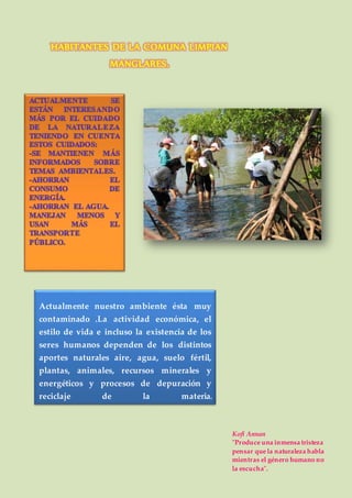 Kofi Annan
"Produce una inmensa tristeza
pensar que la naturaleza habla
mientras el género humano no
la escucha".
Actualmente nuestro ambiente ésta muy
contaminado .La actividad económica, el
estilo de vida e incluso la existencia de los
seres humanos dependen de los distintos
aportes naturales aire, agua, suelo fértil,
plantas, animales, recursos minerales y
energéticos y procesos de depuración y
reciclaje de la materia.
HABITANTES DE LA COMUNA LIMPIAN
MANGLARES.
 
