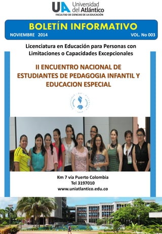 Licenciatura en Educación para Personas con Limitaciones o Capacidades Excepcionales 
Año 1- No 001 
Km 7 vía Puerto Colombia Tel 3197010 www.uniatlantico.edu.co 
II ENCUENTRO NACIONAL DE ESTUDIANTES DE PEDAGOGIA INFANTIL Y EDUCACION ESPECIAL 
NOVIEMBRE 2014 
VOL. No 003 
FACULTAD DE CIENCIAS DE LA EDUCACIÓN  