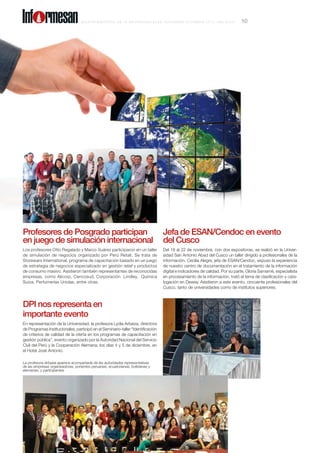 Profesores de Posgrado participan
en juego de simulación internacional
Los profesores Otto Regalado y Marco Suárez participaron en un taller
de simulación de negocios organizado por Perú Retail. Se trata de
Storewars International, programa de capacitación basado en un juego
de estrategia de negocios especializado en gestión retail y productos
de consumo masivo. Asistieron también representantes de reconocidas
empresas, como Alicorp, Cencosud, Corporación Lindley, Química
Suiza, Perfumerías Unidas, entre otras.
Jefa de ESAN/Cendoc en evento
del Cusco
Del 18 al 22 de noviembre, con dos expositoras, se realizó en la Univer-
sidad San Antonio Abad del Cusco un taller dirigido a profesionales de la
información. Cecilia Alegre, jefa de ESAN/Cendoc, expuso la experiencia
de nuestro centro de documentación en el tratamiento de la información
digital e indicadores de calidad. Por su parte, Gloria Samamé, especialista
en procesamiento de la información, trató el tema de clasificación y cata-
logación en Dewey. Asistieron a este evento, cincuenta profesionales del
Cusco, tanto de universidades como de institutos superiores.
DPI nos representa en
importante evento
En representación de la Universidad, la profesora Lydia Arbaiza, directora
de Programas Institucionales, participó en el Seminario-taller “Identificación
de criterios de calidad de la oferta en los programas de capacitación en
gestión pública”, evento organizado por la Autoridad Nacional del Servicio
Civil del Perú y la Cooperación Alemana, los días 4 y 5 de diciembre, en
el Hotel José Antonio.
La profesora Arbaiza aparece acompañada de las autoridades representativas
de las empresas organizadoras, ponentes peruanas, ecuatorianas, bolivianas y
alemanas, y participantes.
B o l e t í n b i m e s t r a l d e l a U n i v e r s i d a d ESAN , NOVIEM B RE - DI C IEM B RE 2 0 1 3 , a ñ o X X X IV 10Inf rmesan
 