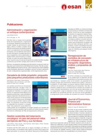 Administración y organización:
un enfoque contemporáneo
Lydia Arbaiza Fermini
2014, 320 págs., S/. 125
Este libro hace un repaso de los grandes
temas de la administración y organización
de empresas. Mediante la propuesta de un
modelo integral de administración estra-
tégica, ofrece un análisis completo de las
distintas herramientas que facilitan la planifi-
cación y la implantación de la estrategia en
la empresa, como la definición de la visión y
la misión del negocio; el análisis del entorno,
de la competencia y de los stakeholders; el
análisis FODA; el benchmarking; la cadena
de valor; el cuadro de mando integral, entre
otras. Cuando se asume este tipo de gestión es posible identificar aquellas
condiciones que brindan ventajas para triunfar en el mercado.
Asimismo, la perspectiva estratégica permitirá al lector incorporar la visión de
largo plazo que fundamenta la sostenibilidad de la empresa. Para ello se desa-
rrollan detalladamente diversos temas: cultura organizacional, responsabilidad
social empresarial, planificación estratégica, recursos humanos, generación
de valor, configuraciones organizacionales, control organizacional y otros.
Ganadería de doble propósito: propuesta
para pequeños productores colombianos
David Ritchie, César Neves, Támara Alfonso,
Omar Begazo, Igor Luna Victoria y Juan Uribe 
Edición no venal, 2013, 156 págs.
Los cambios económicos en el escenario
mundial repercuten, de algún modo, en
todas las economías de América Latina. La
ganadería en Colombia no es ajena a este
impacto, en especial la desarrollada por los
pequeños productores, cuyas actividades e
ingresos dependen directamente de la va-
riación de los precios en el mercado lácteo
y cárnico global. Al desconocer estrategias
y técnicas que les brinden mejoras soste-
nibles, los pequeños productores limitan
su capacidad de innovación y competiti-
vidad. Esta publicación busca determinar
cuáles pueden ser la rentabilidad y el margen operativo por hectárea del
pequeño productor ganadero bajo el sistema de doble propósito especí-
ficamente en el Municipio de Páez del departamento de Boyacá.
Gestión sostenible del tratamiento
oncológico: el caso del personal militar
del Ejército del Perú y sus familiares
Lydia Arbaiza, Henry Acosta, José Espinoza, David Ojeda y Renzo Taboada 
Edición no venal, 2013, 180 págs.
El Ejército del Perú (EP) carece de un seguro oncológico; por tanto, el
personal militar y sus familiares están sujetos a la oferta de los seguros de
salud particulares, los servicios del Instituto Nacional de Enfermedades
Neoplásicas (INEN) y la cobertura limitada
proporcionada por el Sistema de Salud del
Ejército. De ahí que en esta investigación
se plantean los siguientes objetivos espe-
cíficos: analizar el Sistema de Salud del
Ejército del Perú, comparar los programas
oncológicos públicos y privados que exis-
ten en el mercado, elaborar un modelo de
gestión para el tratamiento oncológico del
personal militar del Ejército del Perú y sus
familiares, evaluar la factibilidad financiera
del modelo propuesto y diseñar las estra-
tegias de márketing que aseguren el éxito
del programa.
Renegociación de
contratos de concesión
en infraestructura de
transporte: diagnóstico,
análisis y propuestas de
mejora
Fénix Suto, Roxana Azaña, Mery Chamorro,
Lorena León y Muriel Menchola 
Edición no venal, 2013, 204 págs. 
En el Perú, el Estado ha comprendido que
no es posible lograr el desarrollo del país
únicamente con sus propios recursos, sino
que también es necesario contar con la inversión y la capacidad de la
empresa privada para proporcionar infraestructura pública y servicios a
la población. En este trabajo, se propone mejoras al diseño inicial de los
contratos de concesión en infraestructura de transportes. Para ello, se
presenta y analiza el marco conceptual de los contratos de concesión en
cuanto contratos administrativos, así como las teorías relacionadas con
su renegociación. Luego se describe el marco normativo e institucional
del sistema de concesiones del Perú, así como las normas aplicables a
la renegociación de los contratos de concesión en el sector Transportes.
Journal of Economics,
Finance and
Administrative Science
Volume 18, Issue 35, December 2013
El número 35 de la revista académica de la
Universidad ESAN contiene seis artículos
de diversa temática. El primero describe los
determinantes de la adopción de las Normas
InternacionalesdeContabilidad (NIC/NIIF)por
parte de los países en desarrollo; el segundo
analiza si los directores de empresas mejor
pagados son más innovadores; el tercero
examina las trayectorias óptimas de inversión durante el ciclo de vida en un
sistema de multifondos; el cuarto estudia la relación entre la propiedad institu-
cionalyelcomportamientodelagestióndelasgananciasdealgunasempresas
absorbentes francesas; el quinto trata la oferta pública inicial y la infravaloración
en el mercado de capitales mexicano; el último artículo explica el transporte
internacional como factor de competitividad en el comercio exterior.
Publicaciones
11 B o l e t í n b i m e s t r a l d e l a U n i v e r s i d a d ESAN
 