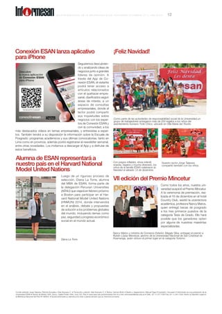 Comité editorial: Jorge Talavera, Patricia Gonzales y Ada Ampuero C. • Corrección y edición: Ada Ampuero C. • Textos: Carmen Botto • Diseño y diagramación: Manuel Figari • Impresión: Cecosami • Informesán es una publicación de la
Universidad ESAN • Alonso de Molina 1652, Surco. Casilla Postal 1846, Lima 100, Perú • www.esan.edu.pe/informesan.htm • e-mail: informesan@esan.edu.pe • Telfs.: (51-1) 317-7200 Fax: (51-1) 345-1328. Hecho el Depósito Legal en
la Biblioteca Nacional del Perú Nº 983631 • Queda autorizada su reproducción total o parcial siempre que se mencione la fuente.
VII edición del Premio Mincetur
Como todos los años, nuestra uni-
versidad auspició el Premio Mincetur.
A la ceremonia de premiación, rea-
lizada el 16 de diciembre en el hotel
Country Club, asistió la vicerrectora
académica, profesora Nancy Matos,
quien entregó becas de posgrado
a los tres primeros puestos de la
categoría Tesis de Grado. Ello hará
posible que los ganadores opten
por alguna de nuestras maestrías
especializadas.
¡Feliz Navidad!
Nancy Matos y ministra de Comercio Exterior, Magaly Silva, entregan el premio a
Rubén López Mendoza, alumno de la Universidad Nacional de San Cristóbal de
Huamanga, quien obtuvo el primer lugar en la categoría Turismo.
Con juegos inflables, show infantil,
snacks, regalos y mucha diversión, los
niños de la familia ESAN celebraron la
Navidad el sábado 14 de diciembre.
Nuestro rector Jorge Talavera
compartió también con los niños.
Como parte de las actividades de responsabilidad social de la Universidad,un
grupo de trabajadores entregaron más de 200 regalos a los niños del
asentamiento humano Ticlio Chico, ubicado en Villa María del Triunfo.
Conexión ESAN lanza aplicativo
para iPhone
Seguiremos descubrien-
do y analizando ideas de
negocios junto a grandes
líderes de opinión. A
través del App de Co-
nexión ESAN, el visitante
podrá tener acceso a
artículos relacionados
con el quehacer empre-
sarial, clasificados según
áreas de interés; a un
espacio de consultas
empresariales, donde el
lector podrá compartir
sus inquietudes sobre
negocios con los exper-
tos de Conexión ESAN y
con la comunidad; a los
más destacados videos en temas empresariales, y entrevistas a exper-
tos. También tendrá a su disposición la información sobre la Escuela de
Posgrado: programas académicos y sus últimas convocatorias, tanto en
Lima como en provincia, además podrá registrarse al newsletter semanal,
entre otras novedades. Los invitamos a descargar el App y a disfrutar de
estos beneficios.
Alumna de ESAN representará a
nuestro país en el Harvard National
Model United Nations
Luego de un riguroso proceso de
selección, Diana La Torre, alumna
del MBA de ESAN, forma parte de
la delegación Peruvian Universities
(AENU) que viajará en febrero próximo
a Boston para participar en el Har-
vard National Model United Nations
(HNMUN) 2014, donde intervendrá
en el análisis, debate y propuestas
de solución a los problemas globales
del mundo, incluyendo temas como
paz, seguridad y progreso económico
social en el mundo actual.
Diana La Torre.
B o l e t í n b i me s t r a l de l a U n i v e r s i d a d E SAN , N O VI E M B R E - D I C I E M B R E 2 0 1 3 , a ñ o X X X IV 12Inf rmesan
 