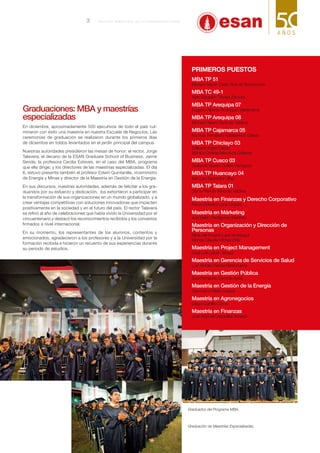 Graduaciones: MBA y maestrías
especializadas
En diciembre, aproximadamente 500 ejecutivos de todo el país cul-
minaron con éxito una maestría en nuestra Escuela de Negocios. Las
ceremonias de graduación se realizaron durante los primeros días
de diciembre en toldos levantados en el jardín principal del campus.
Nuestras autoridades presidieron las mesas de honor: el rector, Jorge
Talavera; el decano de la ESAN Graduate School of Business, Jaime
Serida; la profesora Cecilia Esteves, en el caso del MBA, programa
que ella dirige; y los directores de las maestrías especializadas. El día
6, estuvo presente también el profesor Edwin Quintanilla, viceministro
de Energía y Minas y director de la Maestría en Gestión de la Energía.
En sus discursos, nuestras autoridades, además de felicitar a los gra-
duandos por su esfuerzo y dedicación, los exhortaron a participar en
la transformación de sus organizaciones en un mundo globalizado, y a
crear ventajas competitivas con soluciones innovadoras que impacten
positivamente en la sociedad y en el futuro del país. El rector Talavera
se refirió al año de celebraciones que había vivido la Universidad por el
cincuentenario y destacó los reconocimientos recibidos y los convenios
firmados a nivel internacional.
En su momento, los representantes de los alumnos, contentos y
emocionados, agradecieron a los profesores y a la Universidad por la
formación recibida e hicieron un recuento de sus experiencias durante
su periodo de estudios.
Primeros puestos
MBA TP 51
Mariano Martín Ossio Ruiz de Somocurcio
MBA TC 49-1
Nelly Elizabeth Trevejo Zamora
MBA TP Arequipa 07
Eugenio Alberto Rodríguez Valderrama
MBA TP Arequipa 08
Michael Helard Sánchez Valdivia
MBA TP Cajamarca 05
Norman Fernando Kalafatovich Gálvez
MBA TP Chiclayo 03
Edilberto Farro Carpio
Mónica Cristina Mendoza Gallardo
MBA TP Cusco 03
Giulianne Mairen Guillén Pantigozo
MBA TP Huancayo 04
Iván Leo Saavedra Ulloa
MBA TP Talara 01
Diana Patricia Sánchez Valdivia
Maestría en Finanzas y Derecho Corporativo
Renzo Edward Luna Urquizo
Maestría en Márketing
Ana Belén Perdigones Martínez
Maestría en Organización y Dirección de
Personas
Nilda del Rosario Lara Verástegui
Wendy Claudia Vílchez Ortiz
Maestría en Project Management
José Luis Labán Vargas
Maestría en Gerencia de Servicios de Salud
Luis Alcides García Barrionuevo
Maestría en Gestión Pública
Saúl Fernando Barreda Ayala
Maestría en Gestión de la Energía
Gianmarco Mello Loayza
Maestría en Agronegocios
Diego Gordillo Corno
Maestría en Finanzas
José Manuel Cabanillas Amado
Graduados del Programa MBA.
Graduación de Maestrías Especializadas.
3 B o l e t í n b i me s t r a l de l a U n i v e r s i d a d E SAN
 