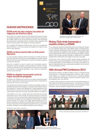 Rotary Club rinde homenaje a
nuestro rector y a ESAN
Por su destacada trayectoria profesional al servicio de la educación del país,
el 27 de noviembre nuestro rector Jorge Talavera recibió un especial recono-
cimiento del Rotary Club Monterrico-Surco. En presencia de su esposa, hijos
y rotarios asistentes, la presidenta de esta institución, July Gereda de Carlín,
le hizo entrega del trofeo “Servicio a través de la Ocupación (SATO)”, máxima
distinción que se otorga a personas naturales no rotarias que han contribuido
notablemente al mejoramiento de la calidad de vida de la comunidad.
Durante esta misma ceremonia, César Cordero Olivera, presidente del
Instituto Peruano para la Sostenibilidad y el Desarrollo (IPSD), distinguió a
la Universidad ESAN y al rector Talavera con una placa recordatoria y un
diploma, respectivamente, por su valioso aporte académico a la promoción
de la sostenibilidad en el Perú.
Mariella Olivos y sus compañeros del panel:
Gillian Marcelle (Sudáfrica) y Chris Styles (Australia).
Rector Jorge Talavera durante la inauguración del PIM 2013.
Aldo Bresani, Jaime Serida y José Rosas.
ESAN continúa siendo líder en Educación
Ejecutiva
La única escuela de negocios del Perú que figura en el último ranking de
Educación Ejecutiva de América Economía Intelligence es ESAN, ubicada
entre las quince primeras instituciones en ofrecer los mejores programas
de educación ejecutiva.
Este año, la medición se renovó y evaluó cinco importantes aspectos:
Programas, Impacto estratégico, Internacionalización, Clientes y Cuerpo
docente. En este último punto, ESAN destaca por tener la mayor cantidad
de profesores con gerencias generales, lo que confirma la experiencia
práctica de sus docentes. 40th Annual PIM Conference 2013
Del 6 al 8 de noviembre, se realizó en Beijing, China, la conferencia anual
del Partnership in International Management. Asistieron a ella, el rector
Jorge Talavera, en su calidad de chair del evento, y la profesora Mariella
Olivos, subdirectora del Pregrado. Durante la ceremonia nuestro rector
fue designado senior chair del PIM.
La profesora Olivos participó en el deans track “Emerging technologies and
their impact on the future of business schools” con la ponencia: “Living a
paradox? In the era of disruptive technologies, have BS changed the way
they teach? Have the students changed the way they learn?”.
ESAN es elegida nuevamente como la
mejor escuela de posgrado
Por séptima vez, ESAN fue reconocida como la mejor escuela de posgrado
del Perú, según la XIII Encuesta Anual de Ejecutivos 2013, organizada por
la Cámara de Comercio de Lima (CCL).
A la ceremonia de premiación asistió el profesor Jaime Serida, decano de
la ESAN Graduate School of Business, y el profesor Aldo Bresani, director
de la Maestría en Supply Chain Management, quienes agradecieron este
reconocimiento y renovaron el compromiso de la institución con el desa-
rrollo del país a través de la formación de grandes líderes en los negocios.
“Para ESAN es un honor y orgullo haber sido reconocida por el sector
empresarial como la mejor escuela de posgrado del país por siete años
consecutivos. Esto nos compromete a seguir esforzándonos para ofrecer
una educación de calidad con altos estándares internacionales”, manifestó
el doctor Serida. Por su parte, José Rosas, gerente general de la CCL,
destacó esta distinción señalando que ESAN está en la mente de los más
de doce mil ejecutivos de las empresas asociadas a la CCL, lo cual ratifica
la calidad, la exigencia y la excelencia académica de la institución.
Nuevas distinciones
ESAN entre las diez mejores escuelas de
negocios de América Latina
De acuerdo con el último reporte de QS Global 200 Business Schools,
que presenta indicadores sobre la capacidad de empleo de los graduados
de un MBA, ESAN es una de las escuelas de negocios más importantes
de Latinoamérica. El presente informe consideró cuatro categorías: Elite
Global, Emerging Global, Elite Regional y Emerging Regional.
En la categoría Elite Regional, ESAN es bien vista por los empleadores
latinoamericanos, y es la única escuela de posgrado de la región en apa-
recer en este segmento.
July Gereda de Carlín, presidenta del Rotary Club
Monterrico, entregó trofeo a nuestro rector.
 