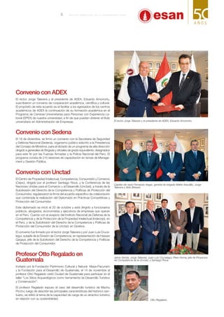 Convenio con ADEX
El rector Jorge Talavera y el presidente de ADEX, Eduardo Amorrortu,
suscribieron un convenio de cooperación académica, científica y cultural.
El propósito de este acuerdo es el facilitar a los egresados de los centros
académicos de ADEX la continuación de su formación académica en el
Programa de Carreras Universitarias para Personas con Experiencia La-
boral (DPEX) de nuestra universidad, a fin de que puedan obtener el título
universitario en Administración de Empresas.
Convenio con Sedena
El 18 de diciembre, se firmó un convenio con la Secretaría de Seguridad
y Defensa Nacional (Sedena), organismo público adscrito a la Presidencia
del Consejo de Ministros, para el dictado de un programa de alta dirección
dirigido a generales de Brigada y oficiales de grado equivalente, designados
para este fin por las Fuerzas Armadas y la Policía Nacional del Perú. El
programa consta de 210 sesiones de capacitación en temas de Manage-
ment y Gestión Pública.
Convenio con Unctad
El Centro de Propiedad Intelectual, Competencia, Consumidor y Comercio
(Cepic), dirigido por el profesor Santiago Roca, y la Conferencia de las
Naciones Unidas para el Comercio y el Desarrollo (Unctad), a través de la
Subdivisión del Derecho de la Competencia y Políticas de Protección del
Consumidor, regularizaron la firma del acuerdo específico de colaboración
que contempla la realización del Diplomado en Prácticas Competitivas y
Protección del Consumidor.
Este diplomado se inició el 20 de octubre y está dirigido a funcionarios
públicos, abogados, economistas y ejecutivos de empresas que operan
en el Perú. Cuenta con el auspicio del Instituto Nacional de Defensa de la
Competencia y de la Protección de la Propiedad Intelectual (Indecopi), en
el Perú, y de la Subdivisión del Derecho de la Competencia y Políticas de
Protección del Consumidor de la Unctad, en Ginebra.
El convenio fue firmado por el rector Jorge Talavera y por Juan Luis Cruce-
legui, subjefe de la División de Competencia, en representación de Hassan
Qaqaya, jefe de la Subdivisión del Derecho de la Competencia y Políticas
de Protección del Consumidor.
Profesor Otto Regalado en
Guatemala
Invitado por la Fundación Patrimonio Cultural y Natural Maya-Pacunam
y la Fundación para el Desarrollo de Guatemala, el 14 de noviembre el
profesor Otto Regalado visitó Ciudad de Guatemala para participar en el
taller “Los Sitios Arqueológicos como herramienta de Desarrollo Turístico
y Conservación”.
El profesor Regalado expuso el caso del desarrollo turístico de Machu
Picchu; luego de describir las principales características del histórico san-
tuario, se refirió al tema de la capacidad de carga de un atractivo turístico
en relación con su sostenibilidad. Otto Regalado.
Capitán de navío Fernando Vegas, general de brigada Walter Astudillo, Jorge
Talavera y Aldo Bresani.
El rector Jorge Talavera y el presidente de ADEX, Eduardo Amorrortu.
Jaime Serida, Jorge Talavera, Juan Luis Crucelegui, Piere Horna, jefe de Proyectos
de Competencia de la Unctad, y Santiago Roca.
5 B o l e t í n b i me s t r a l de l a U n i v e r s i d a d E SAN
 