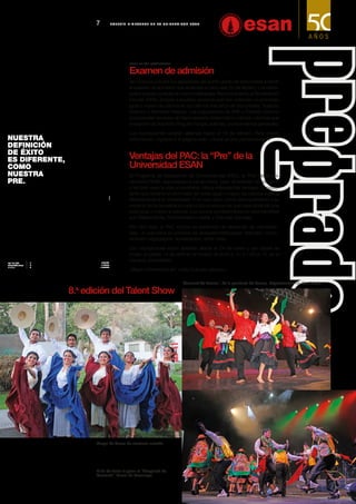 Los intere-
sados pueden postular en tres modalidades: Reconocimiento al Rendimiento
Escolar (RRE), dirigida a aquellos alumnos que han obtenido un promedio
igual o mayor de catorce en los últimos tres años de Secundaria; Traslado
Externo; y Admisión Regular. Las evaluaciones de RRE y Traslado Externo
comprenden las áreas de Razonamiento Matemático y Verbal, mientras que
el examen de Admisión Regular incluye, además, conocimientos generales.
Las inscripciones estarán abiertas hasta el 18 de febrero. Para mayor
información, ingresar a la página web: <www.ue.edu.pe/exitoesan>.
Grupo de danza de marinera norteña.
El fin de fiesta lo puso el “Huaylarsh de
Carnaval”, danza de Huancayo.
"Carnaval de Lamas", de la provincia de Lamas, departamento de San Martín.
8.a
edición del Talent Show
Ventajas del PAC: la “Pre” de la
Universidad ESAN
El Programa de Adquisición de Competencias (PAC), la “Pre” de la Uni-
versidad ESAN, que prepara a los alumnos  para  el examen de admisión
y también para la vida universitaria, ofrece interesantes ventajas. El postu-
lante que obtiene un promedio de notas igual o mayor de catorce ingresa
directamente a la Universidad. Y no solo esto, como reconocimiento a su
esfuerzo se le convalida el curso o los cursos en los que haya obtenido una
nota igual o mayor a catorce. Los cursos comprendidos en este beneficio
son Matemáticas, Razonamiento verbal y Ciencias Sociales.
Por otro lado, el PAC incluye un seminario de desarrollo de competen-
cias,  el cual pone en práctica las llamadas habilidades “blandas”: comu-
nicación negociación, socialización, entre otras. 
Las inscripciones están abiertas desde el 24 de enero y las clases se
inician el jueves 10 de abril en el horario de 9:00 a. m. a 1:00 p. m. en el
campus universitario.
 Mayor información en: <http://ue.edu.pe/pac>.
7 B o l e t í n b i me s t r a l de l a U n i v e r s i d a d E SAN
www.ue.edu.pe/exitoesan
Examen de admisión
Se convoca a todos los egresados del quinto grado de Secundaria a rendir
el examen de admisión que se llevará a cabo este 23 de febrero.
 