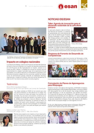 Impacto en colegios nacionales
La profesora Ana Reátegui, directora de Programas de Desarrollo Gerencial,
se reunió a fines de noviembre con el grupo de directores participantes
en el VII Programa de Alta Especialización en Gestión, dictado en los
meses de enero y febrero. La finalidad era conocer los cambios que han
experimentado los colegios nacionales luego de la capacitación de sus
autoridades. En los últimos siete años, la Universidad ha capacitado a 207
directores de diversos colegios de Lima y provincias, quienes han recibido
cursos de administración general, desarrollo de habilidades directivas,
negociaciones y manejo de conflictos, entre otros temas de gerencia. En
enero de 2014 se inicia la octava edición de este programa.
Testimonios
Rosa Elena Leyzaquia Vargas
Directora del IE 8184 San Benito de Lomas de Carabayllo
“Las clases recibidas en ESAN me han servido para crear
una cultura ambiental y un clima afectivo en mi colegio. Hoy
por hoy, tenemos la cultura del saludo, las reuniones son
puntuales, hay una mayor comunicación, contamos con un
cronograma de fechas para atender a los padres de fami-
lia, detalles que empiezan a marcar la diferencia. También
hemos mejorado los ambientes, por ejemplo los baños y el
mobiliario de nuestro centro educativo; y preocupados por
nuestra imagen, este año hemos entregado los certificados
de notas en un sobre, como parte del respeto que merecen
nuestros alumnos”.
María Lourdes Lazo Ramos
Directora del colegio Julio C. Tello (Ate-Vitarte)
“Muchas veces exigimos a los maestros un buen desempeño,
pero no les damos los recursos, ni las facilidades para que
realicen una labor educativa eficiente. Siento que el programa
me ha permitido hacer mejoras en mi colegio, por ejemplo en
la administración, en infraestructura, en recursos humanos y,
sobre todo, en el tema de manejo de conflictos y liderazgo.
Asimismo hemos resuelto problemas cotidianos que siempre
afectan a una institución educativa”.
Programa de Fomento de Desarrollo de
Competencias
Jóvenes emprendedores rurales de la provincia de Tambopata, en Ma-
dre de Dios, fueron capacitados en este programa, que culminó con la
creación de capital semilla para los veinte mejores planes de negocio
presentados.
Profesor Octavio Chirinos y Liz Quispe con alumnos del diplomado.
Formulación de Planes de Agronegocios
para Moquegua
Dictado en el marco de la alianza entre Agroideas, el IDE/ESAN, el Gobierno
Regional de Moquegua, la Municipalidad Mariscal Nieto y el Proyecto ENDEV
GIZ, este programa, de un año de duración, trajo consigo beneficios para
la región Moquegua, no solo de capacitación, sino también de inversión.
En la ceremonia de clausura se hizo entrega de 3.7 millones de soles a diez
asociaciones de productores, así como diplomas a 27 nuevos formuladores
de planes de agronegocios. Este es el primero de una serie de diplomados
en ejecución actualmente en Arequipa, Tacna, Jaén, Ayacucho, San Martín y
Madre de Dios. Se proyecta trabajar con otras regiones en el 2014.
Profesor Elliot Arteaga.
Noticias IDE/ESAN
Taller: Agenda de innovación para el
desarrollo sostenible de la caficultura
peruana
En este evento, llevado a cabo en la Socie-
dad Nacional de Industrias, en presencia
de representantes de la Junta Nacional del
Café, la Red de Asistencia para Productos
Primarios Sostenibles y el BID, el profesor
Elliot Arteaga participó como panelista. En
su intervención, se refirió a la importancia
de desarrollar cadenas agropecuarias que
generen valor y, por ende, contribuyan a ali-
viarlapobrezadelosproductores.Mencionó
también la necesidad de benchmarking para
desarrollar un modelo de institucionalidad adecuado para el sector cafetalero
peruano y, finalmente, propuso un autogravamen para la exportación de café
que permita ayudar al financiamiento de las estrategias planteadas.
De der. a izq.: Martín Vizcarra, presidente regional de Moquegua; Elliot Arteaga,
coordinador del IDE/ESAN; Marco Vinelli, director de Agroideas; y Ricardo
Catacora, director regional de Agricultura de Moquegua.
Ana Reátegui, directora de Programas de Desarrollo Gerencial (primera de la
derecha), con los directores de colegio que asistieron a la reunión.
9 B o l e t í n b i me s t r a l de l a U n i v e r s i d a d E SAN
 