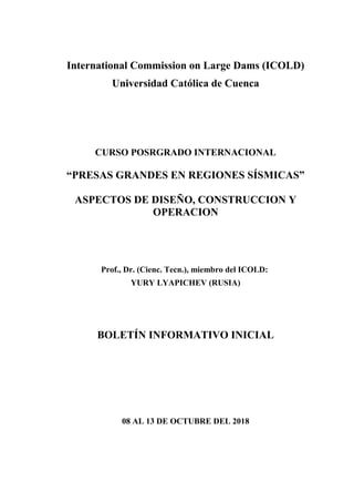 International Commission on Large Dams (ICOLD)
Universidad Católica de Cuenca
CURSO POSRGRADO INTERNACIONAL
“PRESAS GRANDES EN REGIONES SÍSMICAS”
ASPECTOS DE DISEÑO, CONSTRUCCION Y
OPERACION
Prof., Dr. (Cienc. Tecn.), miembro del ICOLD:
YURY LYAPICHEV (RUSIA)
BOLETÍN INFORMATIVO INICIAL
08 AL 13 DE OCTUBRE DEL 2018
 