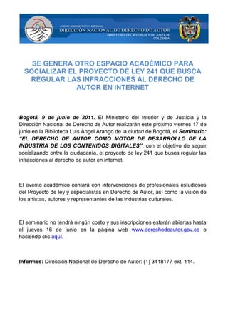 SE GENERA OTRO ESPACIO ACADÉMICO PARA
  SOCIALIZAR EL PROYECTO DE LEY 241 QUE BUSCA
   REGULAR LAS INFRACCIONES AL DERECHO DE
               AUTOR EN INTERNET



Bogotá, 9 de junio de 2011. El Ministerio del Interior y de Justicia y la
Dirección Nacional de Derecho de Autor realizarán este próximo viernes 17 de
junio en la Biblioteca Luis Ángel Arango de la ciudad de Bogotá, el Seminario:
“EL DERECHO DE AUTOR COMO MOTOR DE DESARROLLO DE LA
INDUSTRIA DE LOS CONTENIDOS DIGITALES”, con el objetivo de seguir
socializando entre la ciudadanía, el proyecto de ley 241 que busca regular las
infracciones al derecho de autor en internet.



El evento académico contará con intervenciones de profesionales estudiosos
del Proyecto de ley y especialistas en Derecho de Autor, así como la visión de
los artistas, autores y representantes de las industrias culturales.



El seminario no tendrá ningún costo y sus inscripciones estarán abiertas hasta
el jueves 16 de junio en la página web www.derechodeautor.gov.co o
haciendo clic aquí.



Informes: Dirección Nacional de Derecho de Autor: (1) 3418177 ext. 114.
 