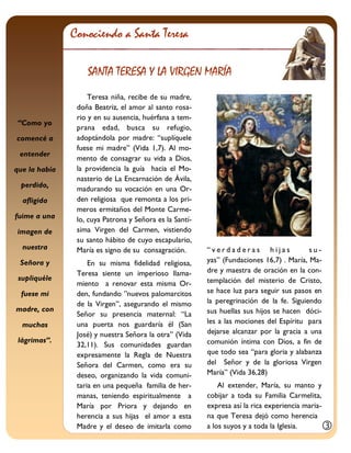 “Como yo comencé a entender que la había perdido, afligida fuime a una imagen de nuestra Señora y supliquéle fuese mi madre, con muchas lágrimas”. 
Teresa niña, recibe de su madre, doña Beatriz, el amor al santo rosa- rio y en su ausencia, huérfana a tem- prana edad, busca su refugio, adoptándola por madre: “suplíquele fuese mi madre” (Vida 1,7). Al mo- mento de consagrar su vida a Dios, la providencia la guía hacia el Mo- nasterio de La Encarnación de Ávila, madurando su vocación en una Or- den religiosa que remonta a los pri- meros ermitaños del Monte Carme- lo, cuya Patrona y Señora es la Santí- sima Virgen del Carmen, vistiendo su santo hábito de cuyo escapulario, María es signo de su consagración. 
En su misma fidelidad religiosa, Teresa siente un imperioso llama- miento a renovar esta misma Or- den, fundando ”nuevos palomarcitos de la Virgen”, asegurando el mismo Señor su presencia maternal: “La una puerta nos guardaría él (San José) y nuestra Señora la otra” (Vida 32,11). Sus comunidades guardan expresamente la Regla de Nuestra Señora del Carmen, como era su deseo, organizando la vida comuni- taria en una pequeña familia de her- manas, teniendo espiritualmente a María por Priora y dejando en herencia a sus hijas el amor a esta Madre y el deseo de imitarla como 
“verdaderas hijas su- yas” (Fundaciones 16,7) . María, Ma- dre y maestra de oración en la con- templación del misterio de Cristo, se hace luz para seguir sus pasos en la peregrinación de la fe. Siguiendo sus huellas sus hijos se hacen dóci- les a las mociones del Espíritu para dejarse alcanzar por la gracia a una comunión íntima con Dios, a fin de que todo sea “para gloria y alabanza del Señor y de la gloriosa Virgen María” (Vida 36,28) 
Al extender, María, su manto y cobijar a toda su Familia Carmelita, expresa así la rica experiencia maria- na que Teresa dejó como herencia a los suyos y a toda la Iglesia. 
Conociendo a Santa Teresa 
SANTA TERESA Y LA VIRGEN MARÍA 
  