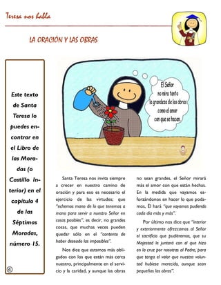 Teresa nos habla 
LA ORACIÓN Y LAS OBRAS 
Santa Teresa nos invita siempre a crecer en nuestro camino de oración y para eso es necesario el ejercicio de las virtudes; que “echemos mano de lo que tenemos a mano para servir a nuestro Señor en cosas posibles”, es decir, no grandes cosas, que muchas veces pueden quedar sólo en el “contento de haber deseado las imposibles”. 
Nos dice que estamos más obli- gados con los que están más cerca nuestro, principalmente en el servi- cio y la caridad, y aunque las obras 
Este texto de Santa Teresa lo puedes en- contrar en el Libro de las Mora- das (o Castillo In- terior) en el capítulo 4 de las Séptimas Moradas, número 15. 
no sean grandes, el Señor mirará más el amor con que están hechas. En la medida que vayamos es- forzándonos en hacer lo que poda- mos, Él hará “que vayamos pudiendo cada día más y más”. 
Por último nos dice que “interior y exteriormente ofrezcamos al Señor el sacrificio que pudiéremos, que su Majestad le juntará con el que hizo en la cruz por nosotras al Padre, para que tenga el valor que nuestra volun- tad hubiese merecido, aunque sean pequeñas las obras”. 
  