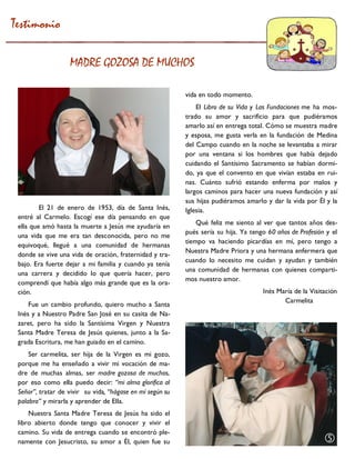 El 21 de enero de 1953, día de Santa Inés, entré al Carmelo. Escogí ese día pensando en que ella que amó hasta la muerte a Jesús me ayudaría en una vida que me era tan desconocida, pero no me equivoqué, llegué a una comunidad de hermanas donde se vive una vida de oración, fraternidad y tra- bajo. Era fuerte dejar a mi familia y cuando ya tenía una carrera y decidido lo que quería hacer, pero comprendí que había algo más grande que es la ora- ción. 
Fue un cambio profundo, quiero mucho a Santa Inés y a Nuestro Padre San José en su casita de Na- zaret, pero ha sido la Santísima Virgen y Nuestra Santa Madre Teresa de Jesús quienes, junto a la Sa- grada Escritura, me han guiado en el camino. 
Ser carmelita, ser hija de la Virgen es mi gozo, porque me ha enseñado a vivir mi vocación de ma- dre de muchas almas, ser madre gozosa de muchos, por eso como ella puedo decir: “mi alma glorifica al Señor”, tratar de vivir su vida, “hágase en mí según su palabra” y mirarla y aprender de Ella. 
Nuestra Santa Madre Teresa de Jesús ha sido el libro abierto donde tengo que conocer y vivir el camino. Su vida de entrega cuando se encontró ple- namente con Jesucristo, su amor a Él, quien fue su 
vida en todo momento. 
El Libro de su Vida y Las Fundaciones me ha mos- trado su amor y sacrificio para que pudiéramos amarlo así en entrega total. Cómo se muestra madre y esposa, me gusta verla en la fundación de Medina del Campo cuando en la noche se levantaba a mirar por una ventana si los hombres que había dejado cuidando el Santísimo Sacramento se habían dormi- do, ya que el convento en que vivían estaba en rui- nas. Cuánto sufrió estando enferma por malos y largos caminos para hacer una nueva fundación y así sus hijas pudiéramos amarlo y dar la vida por Él y la Iglesia. 
Qué feliz me siento al ver que tantos años des- pués sería su hija. Ya tengo 60 años de Profesión y el tiempo va haciendo picardías en mí, pero tengo a Nuestra Madre Priora y una hermana enfermera que cuando lo necesito me cuidan y ayudan y también una comunidad de hermanas con quienes comparti- mos nuestro amor. 
Inés María de la Visitación 
Carmelita 
Testimonio 
MADRE GOZOSA DE MUCHOS 
  