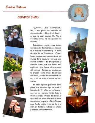 “¿Queeé?... ¿Las Carmelitas?... No, si esa iglesia pasa cerrada, no vive nadie ahí… ¿Descalzas? Aaah!.... es que no usan zapatos !!!... No, si no salen nunca, no ves que son de claustro…” 
Expresiones como éstas suelen ser las dudas de muchos con respec- to a nuestro Monasterio y al estilo de vida de las Carmelitas. Cuesta hacer comprender que detrás de los muros de la clausura y de esa apa- riencia exterior de tranquilidad y silencio, se esconde una honda vida espiritual, que brota directamente del carisma Teresiano, fundado en la oración como trato de amistad con Dios, y vida de fraternidad co- mo trato de amistad entre las her- manas. 
En este espacio queremos com- partir con ustedes algo de nuestra historia de 121 años en La Serena , que ha ido transcurriendo bajo la misericordiosa mirada del Señor, y que, hace un poco más de 450 años, iluminó con su gracia a Santa Teresa, para fundar estos rincones de ora- ción, en donde Él pudiese ser amado y alabado constantemente. 
Nuestra Historia 
DISIPANDO DUDAS 
  