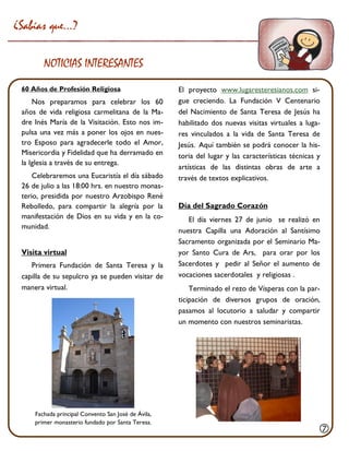 El proyecto www.lugaresteresianos.com si- gue creciendo. La Fundación V Centenario del Nacimiento de Santa Teresa de Jesús ha habilitado dos nuevas visitas virtuales a luga- res vinculados a la vida de Santa Teresa de Jesús. Aquí también se podrá conocer la his- toria del lugar y las características técnicas y artísticas de las distintas obras de arte a través de textos explicativos. 
Día del Sagrado Corazón 
El día viernes 27 de junio se realizó en nuestra Capilla una Adoración al Santísimo Sacramento organizada por el Seminario Ma- yor Santo Cura de Ars, para orar por los Sacerdotes y pedir al Señor el aumento de vocaciones sacerdotales y religiosas . 
Terminado el rezo de Vísperas con la par- ticipación de diversos grupos de oración, pasamos al locutorio a saludar y compartir un momento con nuestros seminaristas. 
60 Años de Profesión Religiosa 
Nos preparamos para celebrar los 60 años de vida religiosa carmelitana de la Ma- dre Inés María de la Visitación. Esto nos im- pulsa una vez más a poner los ojos en nues- tro Esposo para agradecerle todo el Amor, Misericordia y Fidelidad que ha derramado en la Iglesia a través de su entrega. 
Celebraremos una Eucaristía el día sábado 26 de julio a las 18:00 hrs. en nuestro monas- terio, presidida por nuestro Arzobispo René Rebolledo, para compartir la alegría por la manifestación de Dios en su vida y en la co- munidad. 
Visita virtual 
Primera Fundación de Santa Teresa y la capilla de su sepulcro ya se pueden visitar de manera virtual. 
¿Sabías que…? 
NOTICIAS INTERESANTES 
Fachada principal Convento San José de Ávila, 
primer monasterio fundado por Santa Teresa. 
  