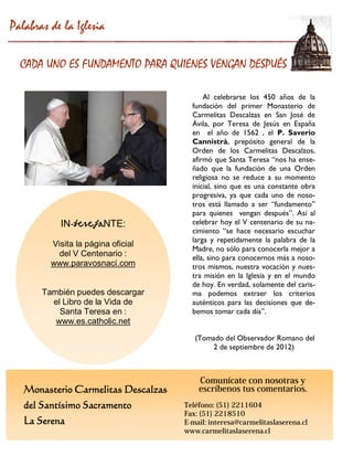 Monasterio Carmelitas Descalzas 
del Santísimo Sacramento 
La Serena 
IN-teresaNTE: 
Visita la página oficial 
del V Centenario : 
www.paravosnací.com 
También puedes descargar el Libro de la Vida de 
Santa Teresa en : 
www.es.catholic.net 
Al celebrarse los 450 años de la fundación del primer Monasterio de Carmelitas Descalzas en San José de Ávila, por Teresa de Jesús en España en el año de 1562 , el P. Saverio Cannistrà, prepósito general de la Orden de los Carmelitas Descalzos, afirmó que Santa Teresa “nos ha ense- ñado que la fundación de una Orden religiosa no se reduce a su momento inicial, sino que es una constante obra progresiva, ya que cada uno de noso- tros está llamado a ser “fundamento” para quienes vengan después”. Así al celebrar hoy el V centenario de su na- cimiento “se hace necesario escuchar larga y repetidamente la palabra de la Madre, no sólo para conocerla mejor a ella, sino para conocernos más a noso- tros mismos, nuestra vocación y nues- tra misión en la Iglesia y en el mundo de hoy. En verdad, solamente del caris- ma podemos extraer los criterios auténticos para las decisiones que de- bemos tomar cada día”. 
(Tomado del Observador Romano del 
2 de septiembre de 2012) 
Palabras de la Iglesia 
CADA UNO ES FUNDAMENTO PARA QUIENES VENGAN DESPUÉS 