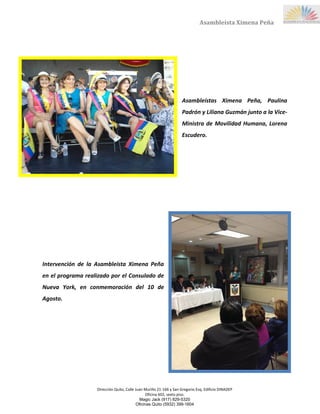 Dirección Quito, Calle Juan Murillo 21-166 y San Gregorio Esq, Edificio DINADEP
Oficina 602, sexto piso.
Magic Jack (917) 829-5320
Oficinas Quito (5932) 399-1604
Asambleísta Ximena Peña
Asambleístas Ximena Peña, Paulina
Padrón y Liliana Guzmán junto a la Vice-
Ministra de Movilidad Humana, Lorena
Escudero.
Intervención de la Asambleísta Ximena Peña
en el programa realizado por el Consulado de
Nueva York, en conmemoración del 10 de
Agosto.
 