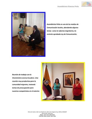Dirección Quito, Calle Juan Murillo 21-166 y San Gregorio Esq, Edificio DINADEP
Oficina 602, sexto piso.
Magic Jack (917) 829-5320
Oficinas Quito (5932) 399-1604
Asambleísta Ximena Peña
Asambleísta Peña en uno de los medios de
Comunicación locales, abordando algunos
temas como la reforma migratoria y la
reciente aprobada Ley de Comunicación.
Reunión de trabajo con la
Viceministra Lorena Escudero. Una
reunión muy productiva para la
comunidad migrante, tratando
temas de preocupación para
nuestros compatriotas en el exterior.
 