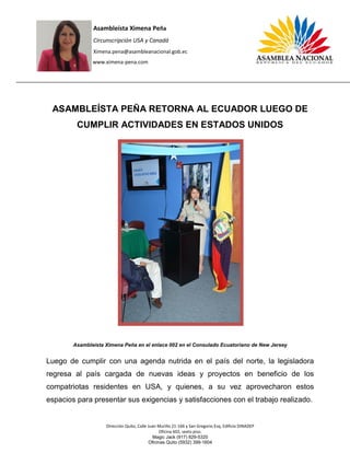 Asambleísta Ximena Peña
Circunscripción USA y Canadá
Ximena.pena@asambleanacional.gob.ec
www.ximena-pena.com
Dirección Quito, Calle Juan Murillo 21-166 y San Gregorio Esq, Edificio DINADEP
Oficina 602, sexto piso.
Magic Jack (917) 829-5320
Oficinas Quito (5932) 399-1604
ASAMBLEÍSTA PEÑA RETORNA AL ECUADOR LUEGO DE
CUMPLIR ACTIVIDADES EN ESTADOS UNIDOS
Asambleísta Ximena Peña en el enlace 002 en el Consulado Ecuatoriano de New Jersey
Luego de cumplir con una agenda nutrida en el país del norte, la legisladora
regresa al país cargada de nuevas ideas y proyectos en beneficio de los
compatriotas residentes en USA, y quienes, a su vez aprovecharon estos
espacios para presentar sus exigencias y satisfacciones con el trabajo realizado.
 