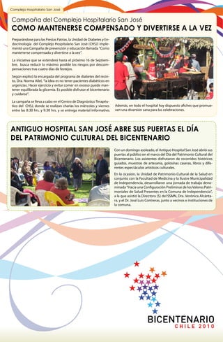 Complejo Hospitalario San José


Campaña del Complejo Hospitalario San José
COMO MANTENERSE COMPENSADO Y DIVERTIRSE A LA VEZ
 Preparándose para las Fiestas Patrias, la Unidad de Diabetes y En-
 docrinología del Complejo Hospitalario San José (CHSJ) imple-
 mentó una Campaña de prevención y educación llamada “Como
 mantenerse compensado y divertirse a la vez”.

 La iniciativa que se extenderá hasta el próximo 16 de Septiem-
 bre, busca reducir lo máximo posible los riesgos por descom-
 pensaciones tras cuatro días de festejos.

 Según explicó la encargada del programa de diabetes del recin-
 to, Dra. Norma Allel, “la idea es no tener pacientes diabéticos en
 urgencias. Hacer ejercicio y evitar comer en exceso puede man-
 tener equilibrada la glicemia. Es posible disfrutar el bicentenario
 y cuidarse”.

 La campaña se lleva a cabo en el Centro de Diagnóstico Terapéu-
 tico del CHSJ, donde se realizan charlas los miércoles y viernes      Además, en todo el hospital hay dispuesto afiches que promue-
 entre las 8:30 hrs. y 9:30 hrs. y se entrega material informativo.    ven una diversión sana para las celebraciones.




ANTIGUO HOSPITAL SAN JOSÉ ABRE SUS PUERTAS EL DÍA
DEL PATRIMONIO CULTURAL DEL BICENTENARIO
                                                                       Con un domingo asoleado, el Antiguo Hospital San José abrió sus
                                                                       puertas al público en el marco del Día del Patrimonio Cultural del
                                                                       Bicentenario. Los asistentes disfrutaron de recorridos históricos
                                                                       guiados, muestras de artesanía, golosinas caseras, libros y dife-
                                                                       rentes espectáculos artísticos culturales.
                                                                       En la ocasión, la Unidad de Patrimonio Cultural de la Salud en
                                                                       conjunto con la Facultad de Medicina y la Ilustre Municipalidad
                                                                       de Independencia, desarrollaron una jornada de trabajo deno-
                                                                       minada “Hacia una Configuración Preliminar de los Valores Patri-
                                                                       moniales de Salud Presentes en la Comuna de Independencia”,
                                                                       a la que asistió la Directora (S) del SSMN, Dra. Verónica Alcánta-
                                                                       ra, y el Dr. José Luis Contreras, junto a vecinos e instituciones de
                                                                       la comuna.
 