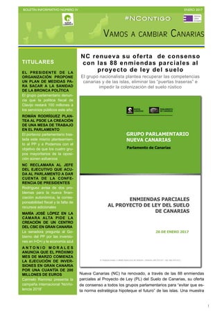 BOLETÍN INFORMATIVO NÚMERO IV	

 ENERO 2017
	

1
Nueva Canarias (NC) ha renovado, a través de las 88 enmiendas
parciales al Proyecto de Ley (PL) del Suelo de Canarias, su oferta
de consenso a todos los grupos parlamentarios para “evitar que es-
ta norma estratégica hipoteque el futuro” de las islas. Una muestra
TITULARES
EL PRESIDENTE DE LA
ORGANIZACIÓN PROPONE
UN PLAN DE MEDIDAS PA-
RA SACAR A LA SANIDAD
DE LA BRONCA POLÍTICA
El grupo parlamentario denun-
cia que la política fiscal de
Clavijo restará 100 millones a
los servicios públicos este año
ROMÁN RODRÍGUEZ PLAN-
TEA AL PSOE LA CREACIÓN
DE UNA MESA DE TRABAJO
EN EL PARLAMENTO
El portavoz parlamentario tras-
lada este mismo planteamien-
to al PP y a Podemos con el
objetivo de que los cuatro gru-
pos mayoritarios de la oposi-
ción aúnen esfuerzos
NC RECLAMARA AL JEFE
DEL EJECUTIVO QUE ACU-
DA AL PARLAMENTO A DAR
CUENTA DE LA CONFE-
RENCIA DE PRESIDENTES
Rodríguez avisa de dos pro-
blemas para la nueva finan-
ciación autonómica, la corres-
ponsabilidad fiscal y la falta de
recursos adicionales
MARÍA JOSÉ LÓPEZ EN LA
CÁMARA ALTA PIDE LA
CREACIÓN DE UN CENTRO
DEL CSIC EN GRAN CANARIA
La senadora pregunta al Go-
bierno del PP por las inversio-
nes en I+D+i y la economía azul
A N T O N I O M O R A L E S
ANUNCIA QUE EL PRÓXIMO
MES DE MARZO COMIENZA
LA EJECUCIÓN DE INVER-
SIONES EN GRAN CANARIA
POR UNA CUANTÍA DE 200
MILLONES DE EUROS
Carmelo Ramírez presenta la
campaña internacional 'NoVio-
lencia 2018'
#NContigo
NC renueva su oferta de consenso
con las 88 enmiendas parciales al
proyecto de ley del suelo
El grupo nacionalista plantea recuperar las competencias
canarias y de las islas, eliminar las “puertas traseras” e
impedir la colonización del suelo rústico
 
