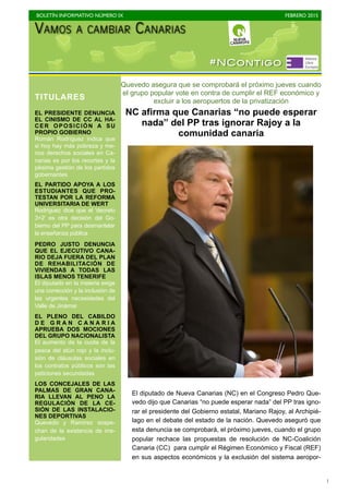 BOLETÍN INFORMATIVO NÚMERO IX	

 FEBRERO 2015
	

1
Quevedo asegura que se comprobará el próximo jueves cuando
el grupo popular vote en contra de cumplir el REF económico y
excluir a los aeropuertos de la privatización
NC afirma que Canarias “no puede esperar
nada” del PP tras ignorar Rajoy a la
comunidad canaria
El diputado de Nueva Canarias (NC) en el Congreso Pedro Que-
vedo dijo que Canarias “no puede esperar nada” del PP tras igno-
rar el presidente del Gobierno estatal, Mariano Rajoy, al Archipié-
lago en el debate del estado de la nación. Quevedo aseguró que
esta denuncia se comprobará, el próximo jueves, cuando el grupo
popular rechace las propuestas de resolución de NC-Coalición
Canaria (CC) para cumplir el Régimen Económico y Fiscal (REF)
en sus aspectos económicos y la exclusión del sistema aeropor-
TITULARES
EL PRESIDENTE DENUNCIA
EL CINISMO DE CC AL HA-
CER OPOSICIÓN A SU
PROPIO GOBIERNO
Román Rodríguez indica que
si hoy hay más pobreza y me-
nos derechos sociales en Ca-
narias es por los recortes y la
pésima gestión de los partidos
gobernantes
EL PARTIDO APOYA A LOS
ESTUDIANTES QUE PRO-
TESTAN POR LA REFORMA
UNIVERSITARIA DE WERT
Rodríguez dice que el 'decreto
3+2' es otra decisión del Go-
bierno del PP para desmantelar
la enseñanza pública
PEDRO JUSTO DENUNCIA
QUE EL EJECUTIVO CANA-
RIO DEJA FUERA DEL PLAN
DE REHABILITACIÓN DE
VIVIENDAS A TODAS LAS
ISLAS MENOS TENERIFE
El diputado en la materia exige
una corrección y la inclusión de
las urgentes necesidades del
Valle de Jinámar
EL PLENO DEL CABILDO
D E G R A N C A N A R I A
APRUEBA DOS MOCIONES
DEL GRUPO NACIONALISTA
El aumento de la cuota de la
pesca del atún rojo y la inclu-
sión de cláusulas sociales en
los contratos públicos son las
peticiones secundadas
LOS CONCEJALES DE LAS
PALMAS DE GRAN CANA-
RIA LLEVAN AL PENO LA
REGULACIÓN DE LA CE-
SIÓN DE LAS INSTALACIO-
NES DEPORTIVAS
Quevedo y Ramírez sospe-
chan de la existencia de irre-
gularidades
#NContigo
 