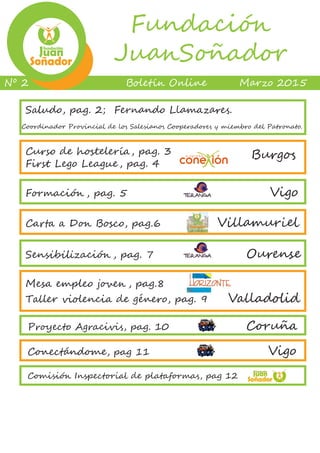 B��e��� O����� M��z� 2015Nº 2
Fundación
JuanSoñador
Curso de hostelería, pag. 3
First Lego League, pag. 4
Burgos
Formación , pag. 5							 Vigo
Carta a Don Bosco, pag.6 Villamuriel
Sensibilización , pag. 7 Ourense
Mesa empleo joven , pag.8
Taller violencia de género, pag. 9 Valladolid
Saludo, pag. 2; Fernando Llamazares.
Coordinador Provincial de los Salesianos Cooperadores y miembro del Patronato.
Proyecto Agracivis, pag. 10 Coruña
Conectándome, pag 11 Vigo
Comisión Inspectorial de plataformas, pag 12
 