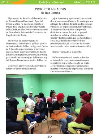 10
B��e��� O����� M��z� 2015Nº 2
El proyecto Na Rúa-Espabila en Coruña
se desarrolla en el barrio del Agra del
Orzán, y allí se ha puesto en marcha a
través de la ong Ecos do Sur el proyecto
AGRACIVIS, en el marco de la convocatoria
de Ciudadanía Activa de la Plataforma de
Ong de Acción Social.
El objetivo de este proyecto es
Incrementar la incidencia política y social
de la ciudadanía del barrio Agra del Orzán
de A Coruña, especialmente a través de
los colectivos más vulnerables del barrio
(jóvenes, inmigrantes, mujeres, mayores),
para incidir en una mejora del bienestar y
del desarrollo socioeconómico del barrio.
Dentro del proyecto nos han invitado a
colaborar como entidad social.
¿Qué hacemos y aportamos?, un espacio
de encuentro con jóvenes, de participación
a través de talleres de habilidades sociales
y medios de expresión cultural y artística.
El diseño de la actividad comprende
distintas acciones de carácter grupal:
malabares, música, pintura, teatro,
poesía y textos; en las que las habilidades
sociales, además de contar con una
parte específica, se trataránn de manera
transversal a todos los demás contenidos.
Hemos realizado lo siguiente:
Reflexiones sobre el barrio, sobre los
artistas de la zona, nos convertimos en
reporteros por la calle, creado un corto,
... y de momento seguimos entrenando
nuestra creatividad y expresión a través de
situaciones cotidianas.
PROYECTO AGRACIVIS
Na Rúa Coruña
 