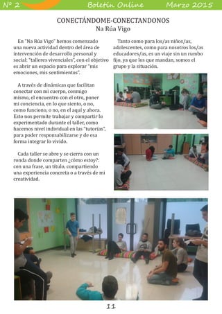 11
B��e��� O����� M��z� 2015Nº 2
En “Na Rúa Vigo” hemos comenzado
una nueva actividad dentro del área de
intervención de desarrollo personal y
social: “talleres vivenciales”, con el objetivo
es abrir un espacio para explorar “mis
emociones, mis sentimientos”.
A través de dinámicas que facilitan
conectar con mi cuerpo, conmigo
mismo, el encuentro con el otro, poner
mi conciencia, en lo que siento, o no,
como funciono, o no, en el aquí y ahora.
Esto nos permite trabajar y compartir lo
experimentado durante el taller, como
hacemos nivel individual en las “tutorías”,
para poder responsabilizarse y de esa
forma integrar lo vivido.
Cada taller se abre y se cierra con un
ronda donde comparten ¿cómo estoy?:
con una frase, un título, compartiendo
una experiencia concreta o a través de mi
creatividad.
Tanto como para los/as niños/as,
adolescentes, como para nosotros los/as
educadores/as, es un viaje sin un rumbo
fijo, ya que los que mandan, somos el
grupo y la situación.
CONECTÁNDOME-CONECTANDONOS
Na Rúa Vigo
 