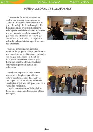 12
B��e��� O����� M��z� 2015Nº 2
El pasado 16 de marzo se reunió en
Madrid por primera vez dentro de la
Comisión Inspectorial de Plataformas el
grupo de trabajo del área de empleo. En
dicha reunión se presentó el aplicativo
web Gepeto desde la Fundacion Accenture,
una herramienta para la intervención
que ya se está utilizando en Pinardi y se
está viendo la posibilidad de empezar a
utilizarla en JuanSoñador a partir del mes
de Septiembre.
También reflexionamos sobre los
objetivos del grupo de trabajo y realizamos
una exposición de las diferentes realidades
con las que trabajamos en el ámbito
del empleo viendo las fortalezas y las
dificultades tanto en tema estructural
como con las personas con las que
trabajamos.
Por último se presentó la iniciativa
Juntos por el Empleo, cuyo objetivo
es favorecer la inserción de colectivos
con mayor dificultad, está en estudio la
estrategia a seguir con este programa de la
Fundación Accenture.
La próxima reunión, en Valladolid, en
donde se seguirán dando pasos en el área
de empleo.
EQUIPO LABORAL DE PLATAFORMAS
 