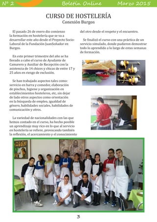 3
B��e��� O����� M��z� 2015Nº 2
El pasado 26 de enero dio comienzo
la formación en hostelería que se va a
desarrollar este año desde el Proyecto Socio-
Laboral de la Fundación JuanSoñador en
Burgos.
En este primer trimestre del año se ha
llevado a cabo el curso de Ayudante de
Camarero y Auxiliar de Recepción con la
asistencia de 14 chicos y chicas de entre 17 y
25 años en riesgo de exclusión.
Se han trabajado aspectos tales como:
servicio en barra y comedor, elaboración
de pinchos, higiene y organización en
establecimientos hosteleros, etc, sin dejar
de lado otros aspectos como orientación
en la búsqueda de empleo, igualdad de
género, habilidades sociales, habilidades de
comunicación y otros.
La variedad de nacionalidades con las que
hemos contado en el curso, ha hecho posible
un aprendizaje muy rico en lo que al servicio
en hostelería se refiere, provocando también
la reflexión, el acercamiento y el conocimiento
del otro desde el respeto y el encuentro.
Se finalizó el curso con una práctica de un
servicio simulado, donde pudieron demostrar
todo lo aprendido a lo largo de estas semanas
de formación.
CURSO DE HOSTELERÍA
Conexión Burgos
 