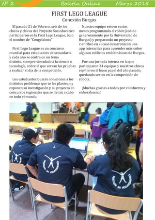4
B��e��� O����� M��z� 2015Nº 2
El pasado 21 de Febrero, seis de los
chicos y chicas del Proyecto Socieducativo
participaron en la First Lego League, bajo
el nombre de “Congelabots”
First Lego League es un concurso
mundial para estudiantes de secundaria
y cada año se centra en un tema
distinto, siempre vinculado a la ciencia o
tecnología, sobre el que versan las pruebas
a realizar el día de la competición.
Los estudiantes buscan soluciones a los
distintos problemas que se les plantean y
exponen su investigación y su proyecto en
concursos regionales que se llevan a cabo
en todo el mundo.
Nuestro equipo estuvo varios
meses programando el robot (cedido
generosamente por la Universidad de
Burgos) y preparando un proyecto
científico en el cual desarrollaron una
app interactiva para aprender más sobre
algunos edificios emblemáticos de Burgos.
Fue una jornada intensa en la que
participaron 24 equipos y nuestros chicos
repitieron el buen papel del año pasado,
quedando sextos en la competición de
robots.
¡Muchas gracias a todos por el esfuerzo y
enhorabuena!
FIRST LEGO LEAGUE
Conexión Burgos
 