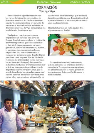 B��e��� O����� M��z� 2015Nº 2
Una de nuestras apuestas este año son
los cursos de formación con prácticas en
diferentes empresas. La finalidad es doble:
ampliar los conocimientos y preparación del
alumnado y ayudarle a darse a conocer en
diferentes empresas de Vigo para ampliar sus
posibilidades de contratación.
En el primer cuatrimestre estamos
impartiendo un curso de 120 horas de
Empleo doméstico que conlleva la realización
de 80 horas prácticas que darán comienzo
el 6 de abril. Las empresas son variadas:
guarderías, centros de tercera edad, hoteles…
el alumnado está muy emocionado con
empezarlas. Esta semana hemos ido a
comprar los uniformes, unos de color blanco
y otros de color negro en función de donde
realizaran las prácticas (en cocina casi todas
las personas van de negro). Este curso ha
incluido un módulo de primeros auxilios muy
práctico e interesante impartido en la sede
de protección civil por Juan Carlos, que es
uno de los voluntarios que colabora con este
cuerpo. También ha incluido otro módulo de
cocina y hay que agradecer a Afundación su
colaboración desinteresada ya que nos cedió
durante unos días su aula de cocina industrial,
equipada con todo lo necesario para elaborar
unas recetas deliciosas.
El módulo fue todo un éxito, aquí os dejo
algunas muestras de ello:
En una semana termina ya este curso
y darán comienzo las prácticas, mientras
tanto desde Teranga comenzamos ya con
los preparativos para la nueva gestión del
siguiente curso de formación: Limpieza y
mantenimento.
FORMACIÓN
Teranga Vigo
 