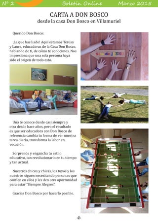 6
B��e��� O����� M��z� 2015Nº 2
Querido Don Bosco:
¡La que has liado! Aquí estamos Teresa
y Laura, educadoras de la Casa Don Bosco,
hablando de ti, de cómo te conocimos. Nos
impresiona que una sola persona haya
sido el origen de todo esto.
Una te conoce desde casi siempre y
otra desde hace años, pero el resultado
es que ser educadora con Don Bosco de
referencia cambia tu forma de ver nuestra
tarea diaria, transforma la labor en
vocación.
Sorprende y engancha tu estilo
educativo, tan revolucionario en tu tiempo
y tan actual.
Nuestros chicos y chicas, los tuyos y los
nuestros siguen necesitando personas que
confíen en ellos y les den otra oportunidad
para estar “Siempre Alegres”.
Gracias Don Bosco por hacerlo posible.
CARTA A DON BOSCO
desde la casa Don Bosco en Villamuriel
 