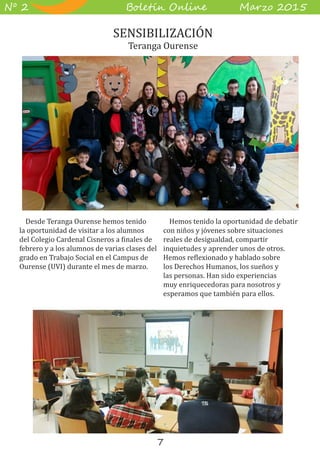 7
B��e��� O����� M��z� 2015Nº 2
Desde Teranga Ourense hemos tenido
la oportunidad de visitar a los alumnos
del Colegio Cardenal Cisneros a finales de
febrero y a los alumnos de varias clases del
grado en Trabajo Social en el Campus de
Ourense (UVI) durante el mes de marzo.
Hemos tenido la oportunidad de debatir
con niños y jóvenes sobre situaciones
reales de desigualdad, compartir
inquietudes y aprender unos de otros.
Hemos reflexionado y hablado sobre
los Derechos Humanos, los sueños y
las personas. Han sido experiencias
muy enriquecedoras para nosotros y
esperamos que también para ellos.
SENSIBILIZACIÓN
Teranga Ourense
 