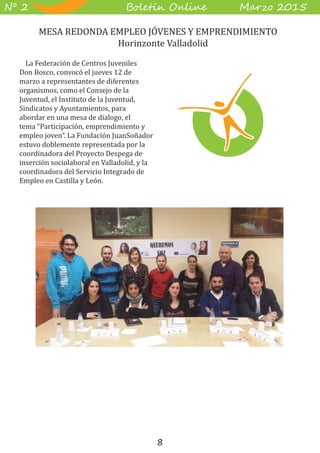 8
B��e��� O����� M��z� 2015Nº 2
La Federación de Centros Juveniles
Don Bosco, convocó el jueves 12 de
marzo a representantes de diferentes
organismos, como el Consejo de la
Juventud, el Instituto de la Juventud,
Sindicatos y Ayuntamientos, para
abordar en una mesa de dialogo, el
tema “Participación, emprendimiento y
empleo joven”. La Fundación JuanSoñador
estuvo doblemente representada por la
coordinadora del Proyecto Despega de
inserción sociolaboral en Valladolid, y la
coordinadora del Servicio Integrado de
Empleo en Castilla y León.
	 MESA REDONDA EMPLEO JÓVENES Y EMPRENDIMIENTO
Horinzonte Valladolid
 