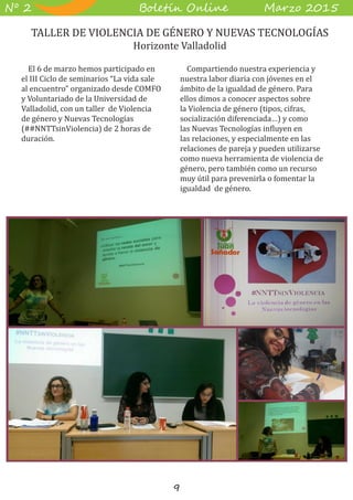 9
B��e��� O����� M��z� 2015Nº 2
El 6 de marzo hemos participado en
el III Ciclo de seminarios “La vida sale
al encuentro” organizado desde COMFO
y Voluntariado de la Universidad de
Valladolid, con un taller de Violencia
de género y Nuevas Tecnologías
(##NNTTsinViolencia) de 2 horas de
duración.
Compartiendo nuestra experiencia y
nuestra labor diaria con jóvenes en el
ámbito de la igualdad de género. Para
ellos dimos a conocer aspectos sobre
la Violencia de género (tipos, cifras,
socialización diferenciada…) y como
las Nuevas Tecnologías influyen en
las relaciones, y especialmente en las
relaciones de pareja y pueden utilizarse
como nueva herramienta de violencia de
género, pero también como un recurso
muy útil para prevenirla o fomentar la
igualdad de género.
TALLER DE VIOLENCIA DE GÉNERO Y NUEVAS TECNOLOGÍAS
Horizonte Valladolid
 