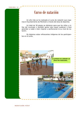 PÁGINA   10




                              Curso de natación
                     Un año más se ha realizado el curso de natación que orga-
              niza el Ayuntamiento de Montizón a través del área de deportes.

                     Un total de 30 plazas se ofertaron para que los niños y ni-
              ñas del municipio y también gente más mayor pudieran o bien
              aprender a nadar o bien mejorar y perfeccionar la su nivel de na-
              tación.

                    Os dejamos estas refrescantes imágenes de los participan-
              tes en el curso.




                                                     Lo primero es calentar un
                                                       poco los músculos...




     MONTIZÓN     POST
 