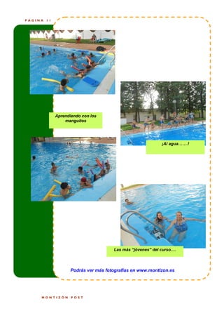 PÁGINA   11




              Aprendiendo con los
                  manguitos




                                                             ¡Al agua…….!




                                       Las más “jóvenes” del curso….



                     Podrás ver más fotografías en www.montizon.es




     MONTIZÓN        POST
 